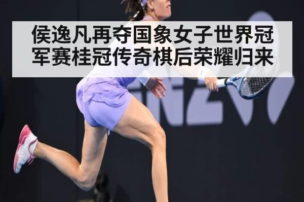 侯逸凡再夺国象女子世界冠军赛桂冠传奇棋后荣耀归来