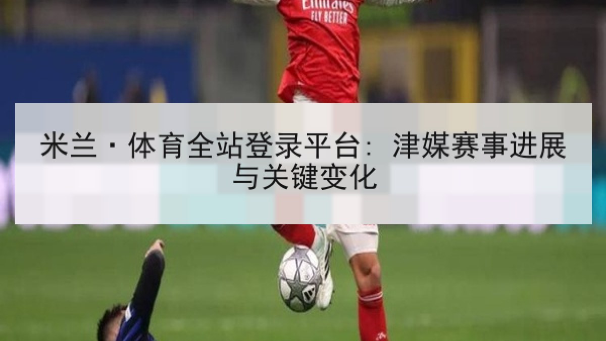 米兰·体育全站登录平台: 津媒赛事进展与关键变化